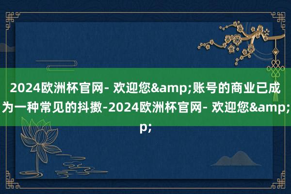 2024欧洲杯官网- 欢迎您&账号的商业已成为一种常见的抖擞-2024欧洲杯官网- 欢迎您&