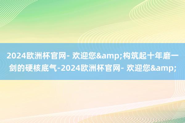 2024欧洲杯官网- 欢迎您&构筑起十年磨一剑的硬核底气-2024欧洲杯官网- 欢迎您&