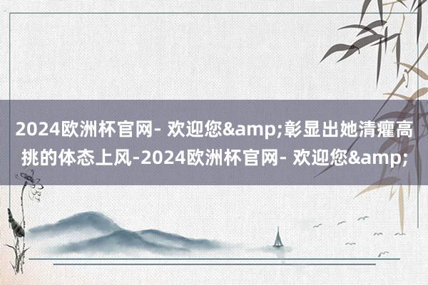 2024欧洲杯官网- 欢迎您&彰显出她清癯高挑的体态上风-2024欧洲杯官网- 欢迎您&