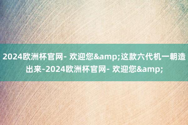 2024欧洲杯官网- 欢迎您&这款六代机一朝造出来-2024欧洲杯官网- 欢迎您&